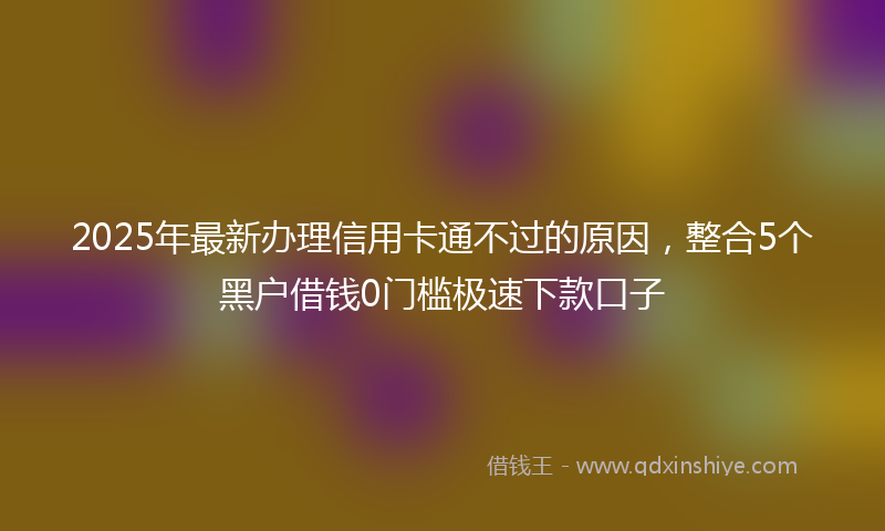 2025年最新办理信用卡通不过的原因，整合5个黑户借钱0门槛极速下款口子