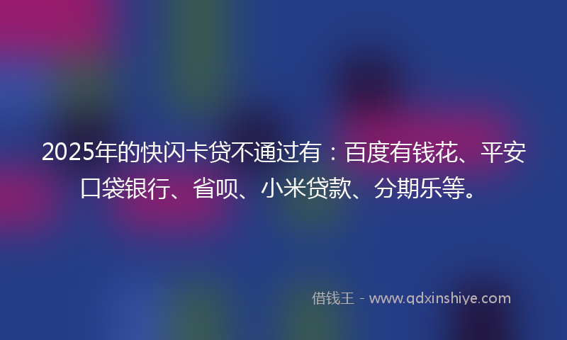 2025年的快闪卡贷不通过有：百度有钱花、平安口袋银行、省呗、小米贷款、分期乐等。