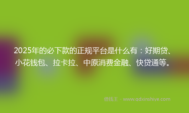2025年的必下款的正规平台是什么有：好期贷、小花钱包、拉卡拉、中原消费金融、快贷通等。