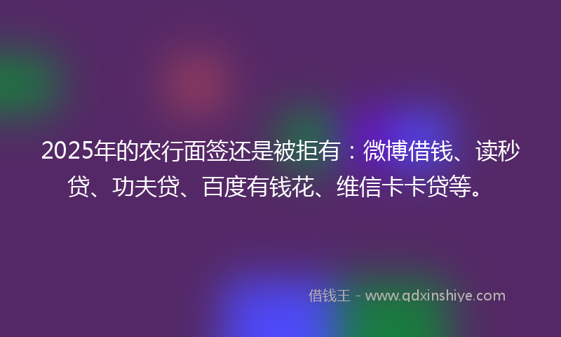 2025年的农行面签还是被拒有：微博借钱、读秒贷、功夫贷、百度有钱花、维信卡卡贷等。
