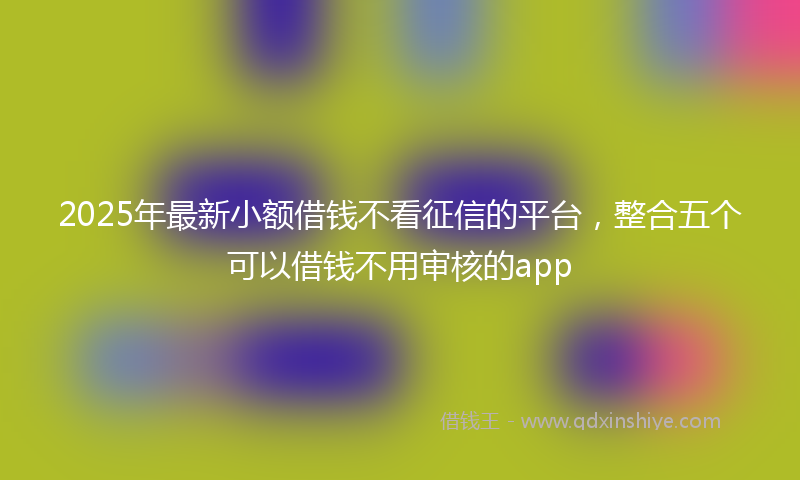 2025年最新小额借钱不看征信的平台，整合五个可以借钱不用审核的app