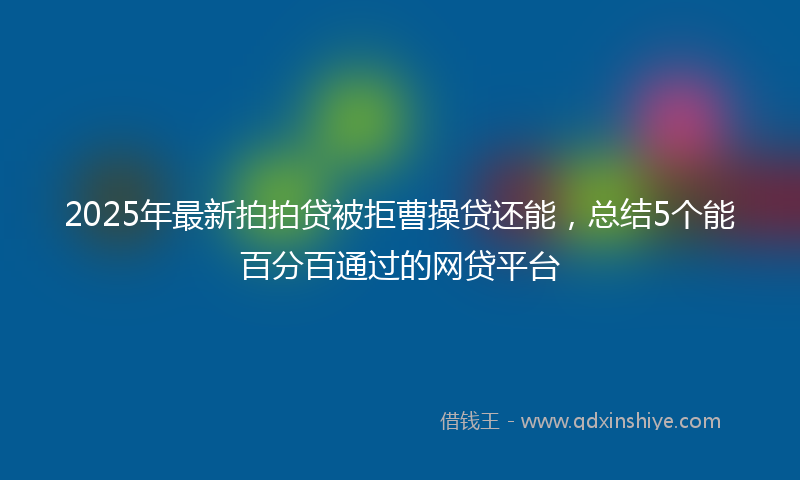 2025年最新拍拍贷被拒曹操贷还能，总结5个能百分百通过的网贷平台