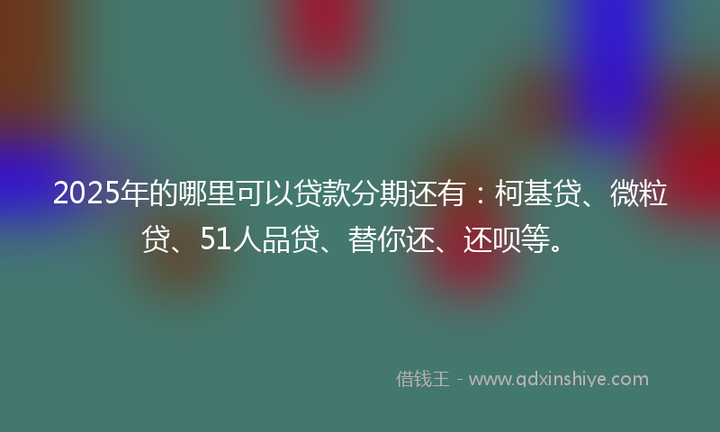 2025年的哪里可以贷款分期还有：柯基贷、微粒贷、51人品贷、替你还、还呗等。