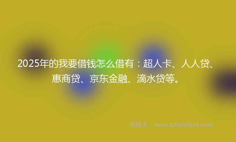 2025年的我要借钱怎么借有：超人卡、人人贷、惠商贷、京东金融、滴水贷等。