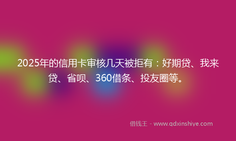 2025年的信用卡审核几天被拒有：好期贷、我来贷、省呗、360借条、投友圈等。