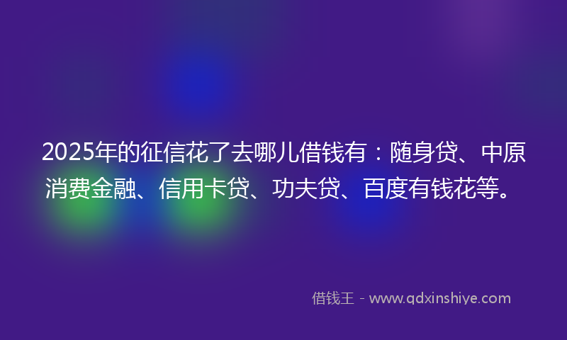 2025年的征信花了去哪儿借钱有：随身贷、中原消费金融、信用卡贷、功夫贷、百度有钱花等。