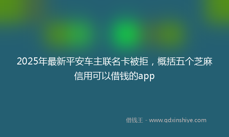 2025年最新平安车主联名卡被拒，概括五个芝麻信用可以借钱的app