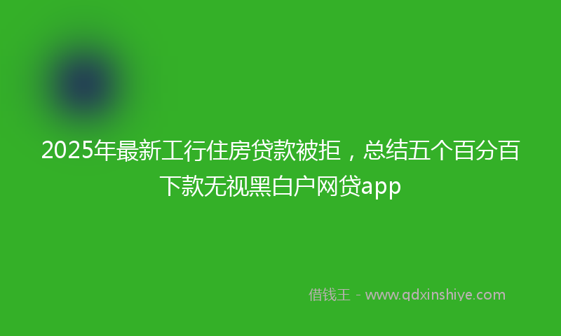 2025年最新工行住房贷款被拒，总结五个百分百下款无视黑白户网贷app