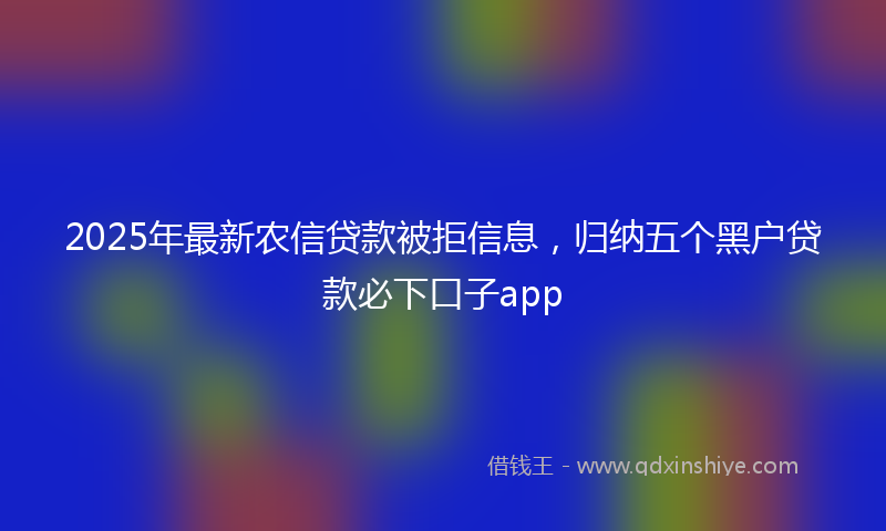 2025年最新农信贷款被拒信息，归纳五个黑户贷款必下口子app