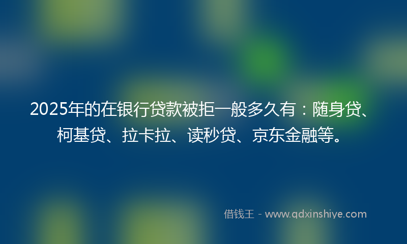 2025年的在银行贷款被拒一般多久有：随身贷、柯基贷、拉卡拉、读秒贷、京东金融等。