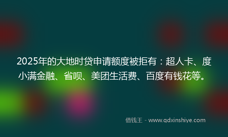 2025年的大地时贷申请额度被拒有：超人卡、度小满金融、省呗、美团生活费、百度有钱花等。