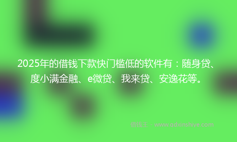2025年的借钱下款快门槛低的软件有：随身贷、度小满金融、e微贷、我来贷、安逸花等。