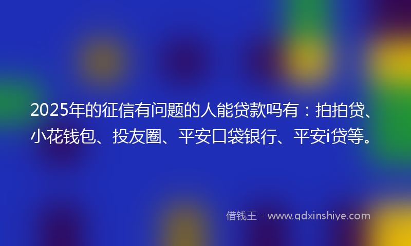 2025年的征信有问题的人能贷款吗有：拍拍贷、小花钱包、投友圈、平安口袋银行、平安i贷等。