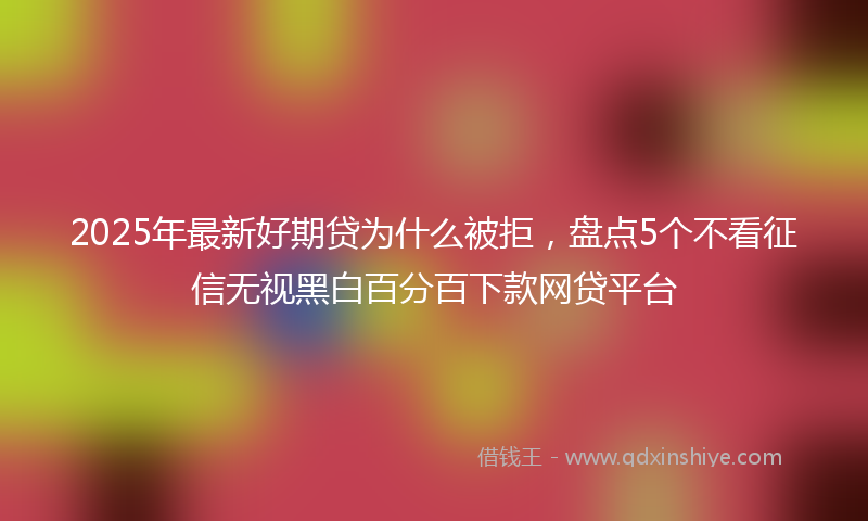 2025年最新好期贷为什么被拒，盘点5个不看征信无视黑白百分百下款网贷平台