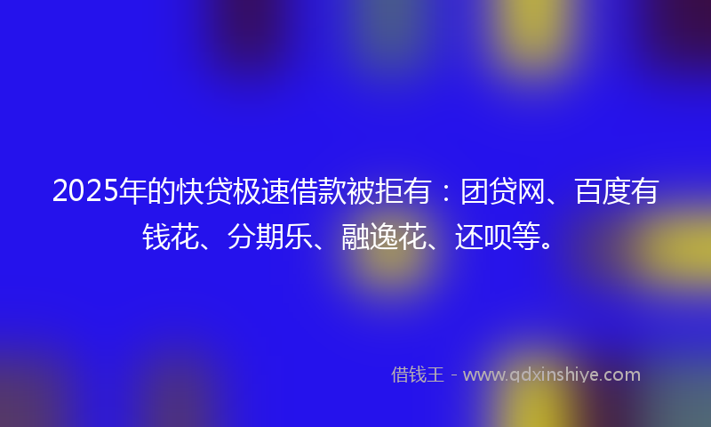 2025年的快贷极速借款被拒有：团贷网、百度有钱花、分期乐、融逸花、还呗等。