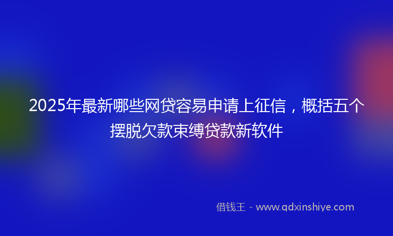 2025年最新哪些网贷容易申请上征信，概括五个摆脱欠款束缚贷款新软件