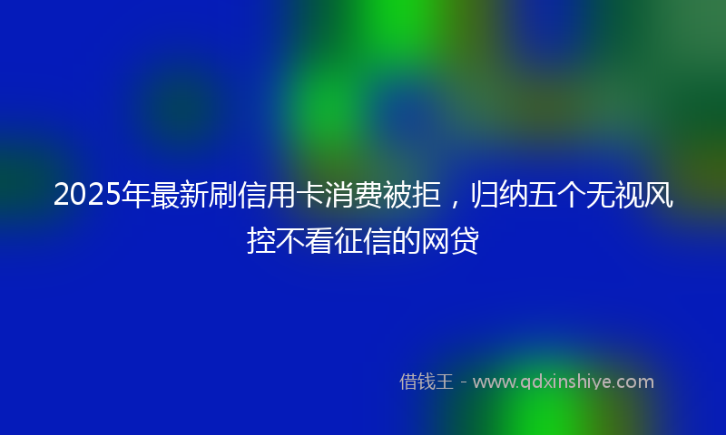 2025年最新刷信用卡消费被拒，归纳五个无视风控不看征信的网贷