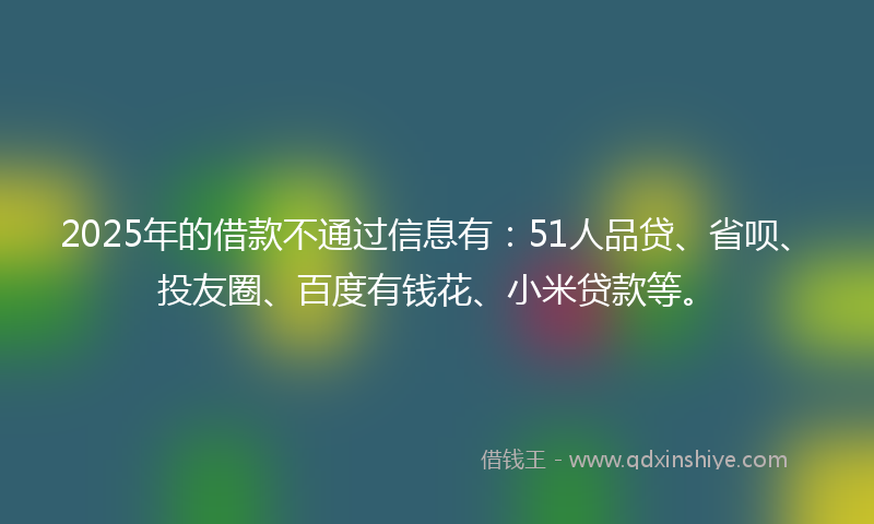 2025年的借款不通过信息有：51人品贷、省呗、投友圈、百度有钱花、小米贷款等。