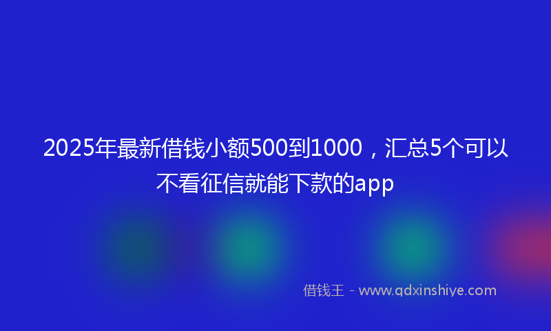 2025年最新借钱小额500到1000，汇总5个可以不看征信就能下款的app