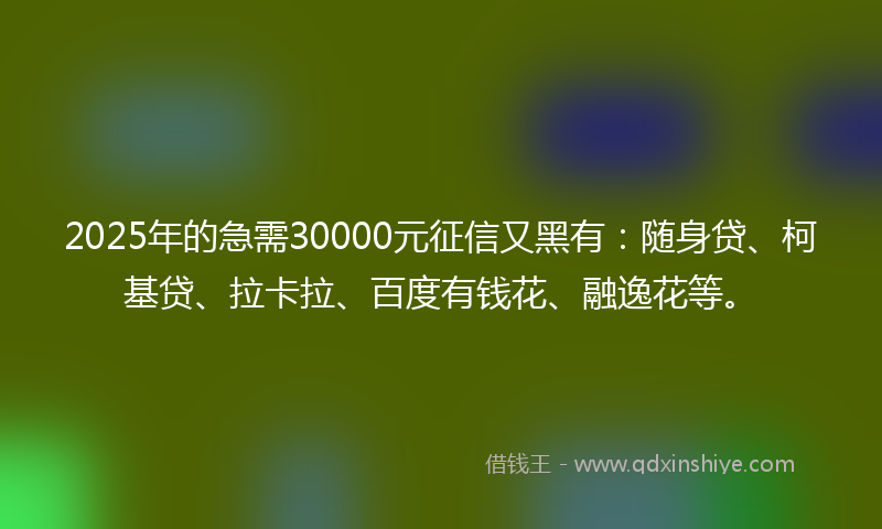 2025年的急需30000元征信又黑有：随身贷、柯基贷、拉卡拉、百度有钱花、融逸花等。