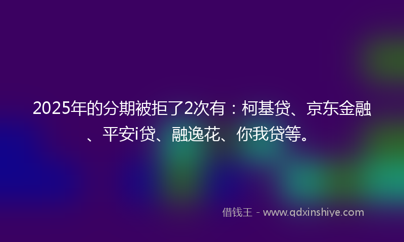 2025年的分期被拒了2次有：柯基贷、京东金融、平安i贷、融逸花、你我贷等。