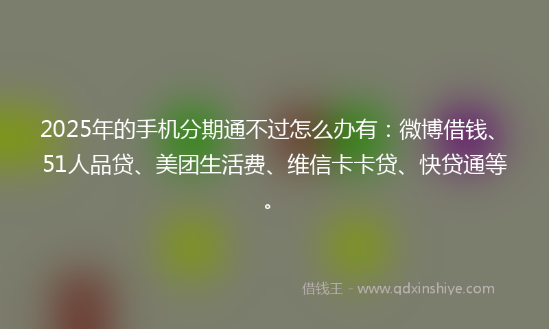2025年的手机分期通不过怎么办有：微博借钱、51人品贷、美团生活费、维信卡卡贷、快贷通等。
