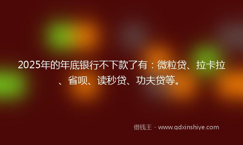 2025年的年底银行不下款了有：微粒贷、拉卡拉、省呗、读秒贷、功夫贷等。