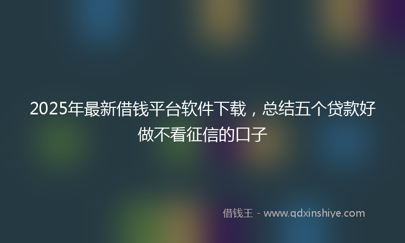 2025年最新借钱平台软件下载，总结五个贷款好做不看征信的口子