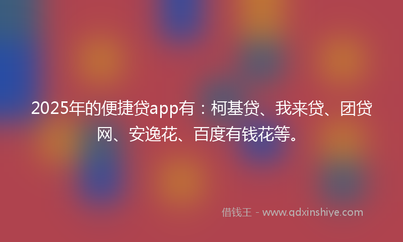 2025年的便捷贷app有：柯基贷、我来贷、团贷网、安逸花、百度有钱花等。