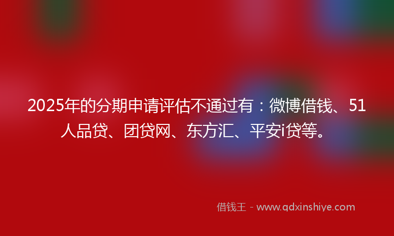 2025年的分期申请评估不通过有：微博借钱、51人品贷、团贷网、东方汇、平安i贷等。