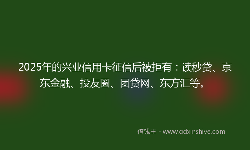 2025年的兴业信用卡征信后被拒有：读秒贷、京东金融、投友圈、团贷网、东方汇等。