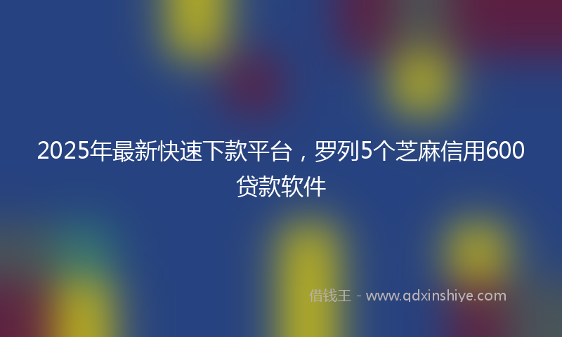 2025年最新快速下款平台，罗列5个芝麻信用600贷款软件