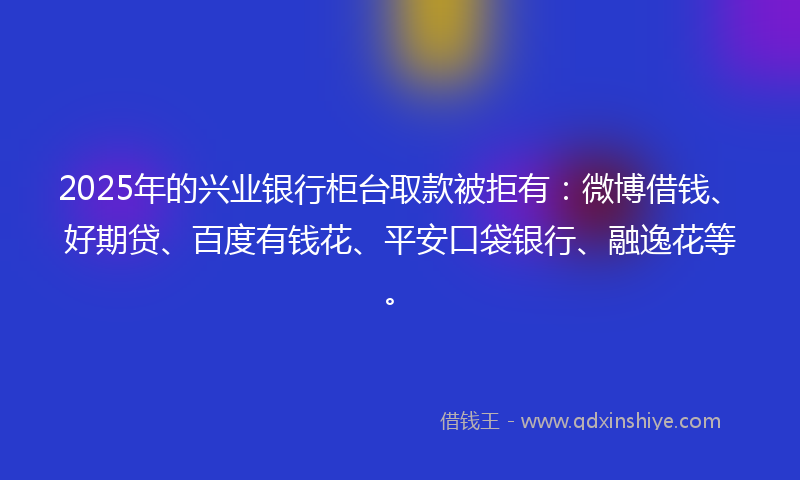 2025年的兴业银行柜台取款被拒有：微博借钱、好期贷、百度有钱花、平安口袋银行、融逸花等。