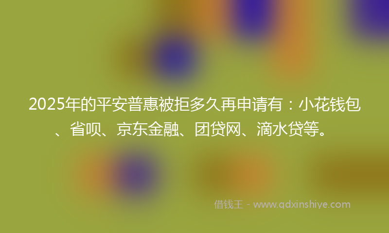 2025年的平安普惠被拒多久再申请有：小花钱包、省呗、京东金融、团贷网、滴水贷等。