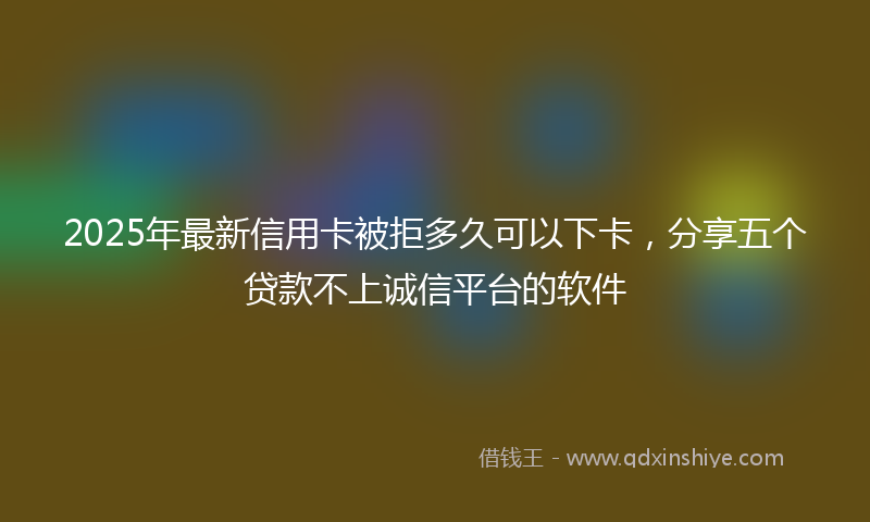 2025年最新信用卡被拒多久可以下卡，分享五个贷款不上诚信平台的软件