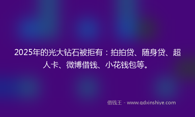 2025年的光大钻石被拒有：拍拍贷、随身贷、超人卡、微博借钱、小花钱包等。