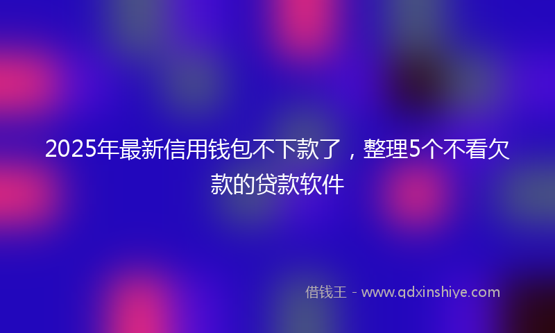2025年最新信用钱包不下款了，整理5个不看欠款的贷款软件