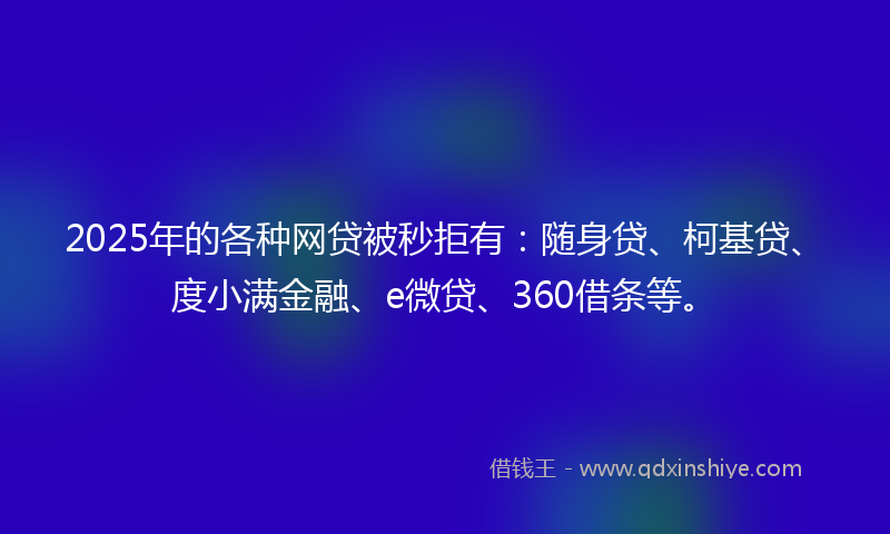 2025年的各种网贷被秒拒有：随身贷、柯基贷、度小满金融、e微贷、360借条等。