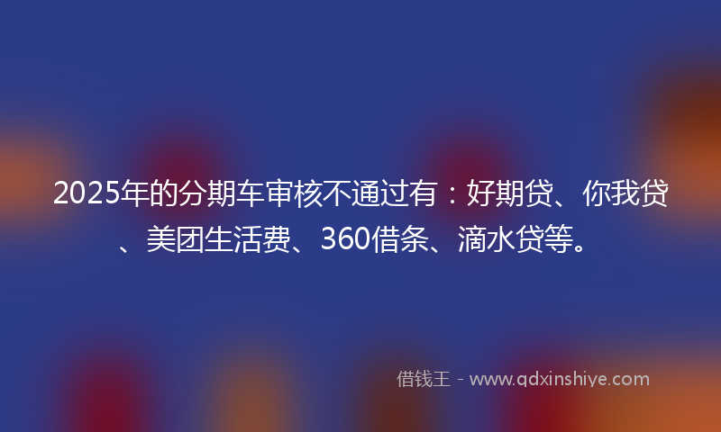 2025年的分期车审核不通过有：好期贷、你我贷、美团生活费、360借条、滴水贷等。