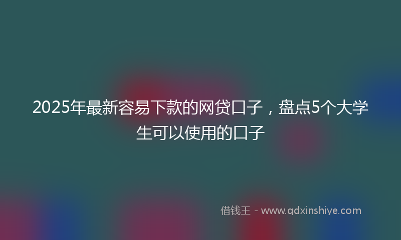 2025年最新容易下款的网贷口子，盘点5个大学生可以使用的口子