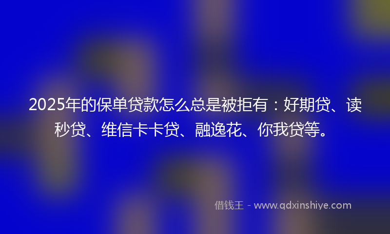 2025年的保单贷款怎么总是被拒有：好期贷、读秒贷、维信卡卡贷、融逸花、你我贷等。