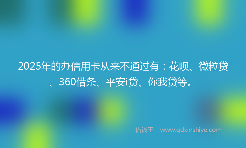 2025年的办信用卡从来不通过有：花呗、微粒贷、360借条、平安i贷、你我贷等。