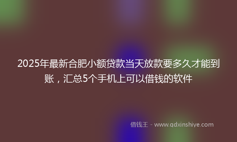 2025年最新合肥小额贷款当天放款要多久才能到账，汇总5个手机上可以借钱的软件