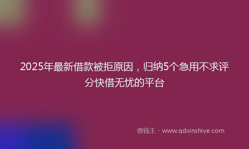 2025年最新借款被拒原因，归纳5个急用不求评分快借无忧的平台