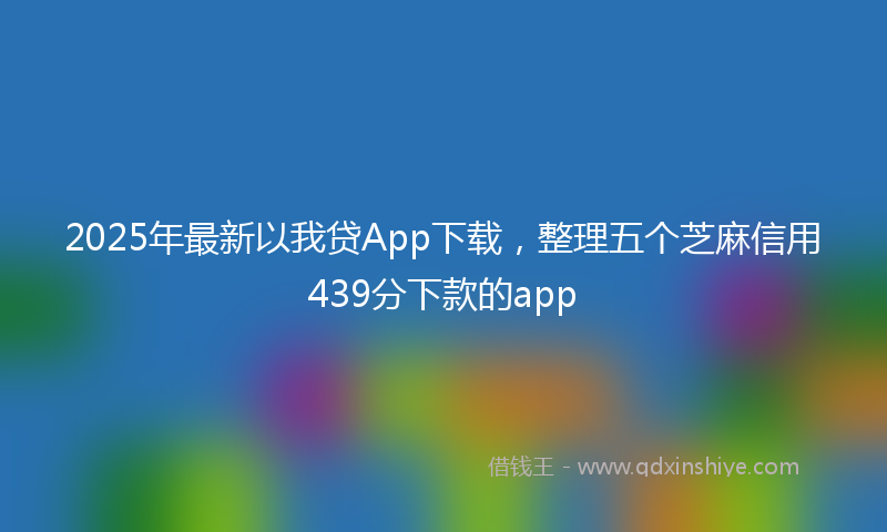 2025年最新以我贷App下载，整理五个芝麻信用439分下款的app