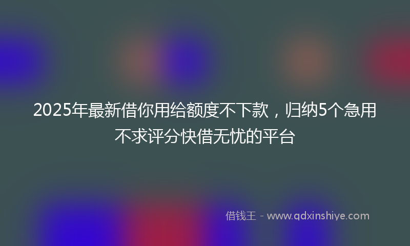 2025年最新借你用给额度不下款，归纳5个急用不求评分快借无忧的平台