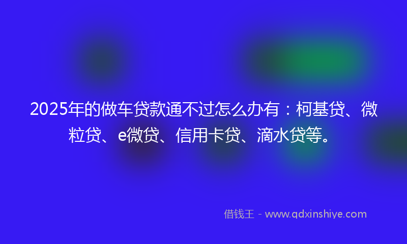 2025年的做车贷款通不过怎么办有：柯基贷、微粒贷、e微贷、信用卡贷、滴水贷等。