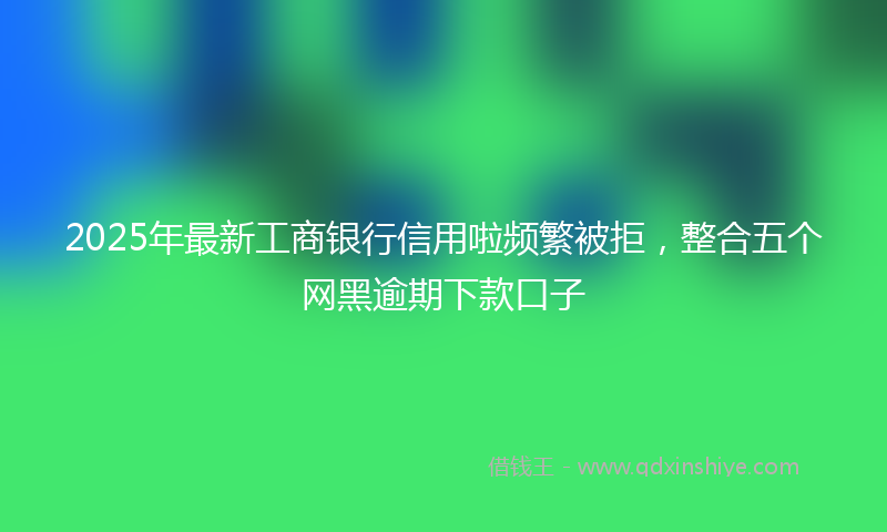 2025年最新工商银行信用啦频繁被拒，整合五个网黑逾期下款口子