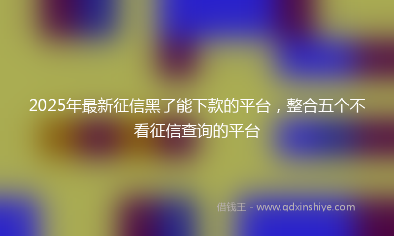 2025年最新征信黑了能下款的平台，整合五个不看征信查询的平台