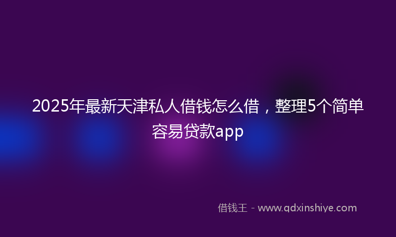 2025年最新天津私人借钱怎么借，整理5个简单容易贷款app